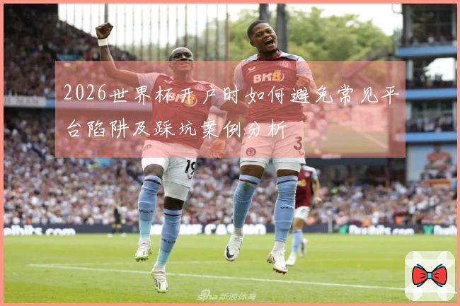 2026世界杯开户时如何避免常见平台陷阱及踩坑案例分析